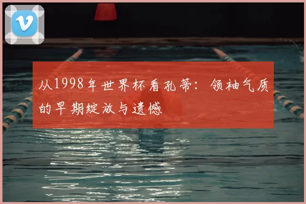 从1998年世界杯看孔蒂：领袖气质的早期绽放与遗憾