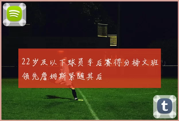 22岁及以下球员季后赛得分榜文班领先詹姆斯紧随其后