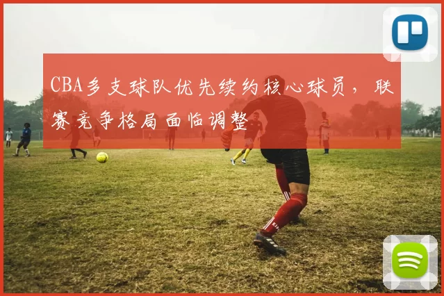 CBA多支球队优先续约核心球员,联赛竞争格局面临调整