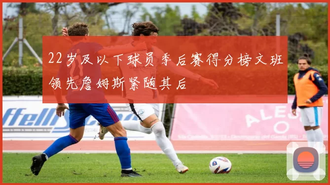 22岁及以下球员季后赛得分榜文班领先詹姆斯紧随其后