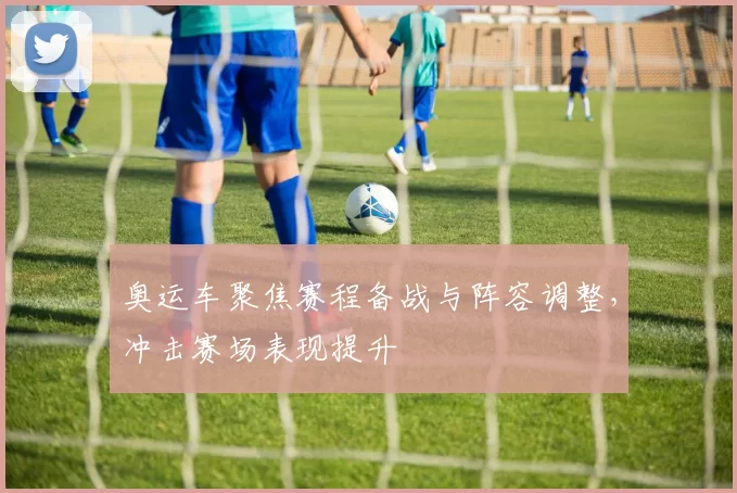 奥运车聚焦赛程备战与阵容调整,冲击赛场表现提升