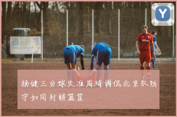 杨健三分球失准周琦调侃北京队防守如同封锁篮筐