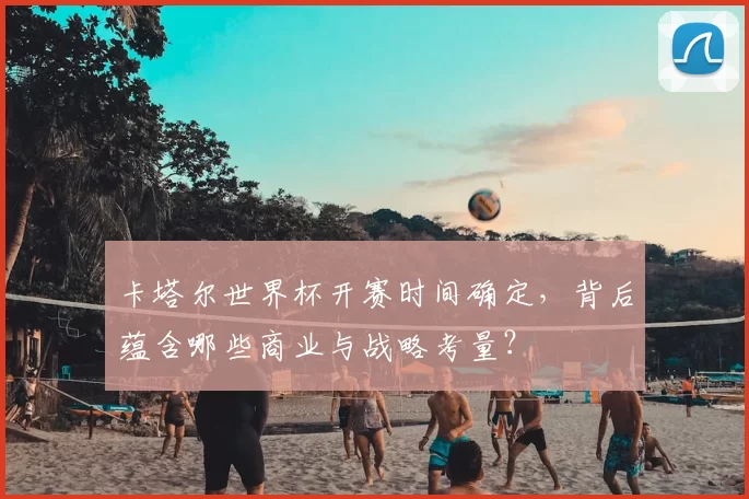 卡塔尔世界杯开赛时间确定,背后蕴含哪些商业与战略考量?
