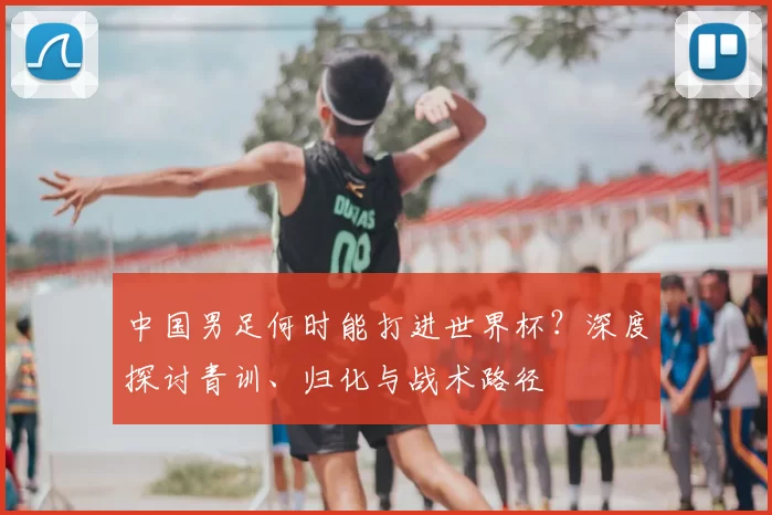 中国男足何时能打进世界杯？深度探讨青训、归化与战术路径