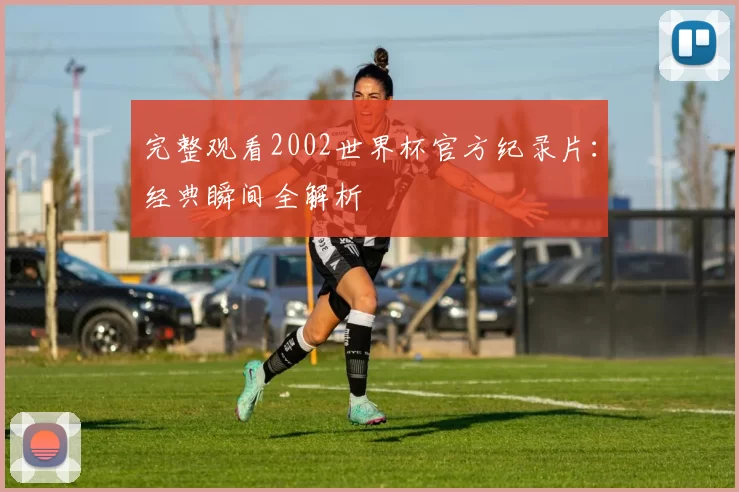 完整观看2002世界杯官方纪录片：经典瞬间全解析