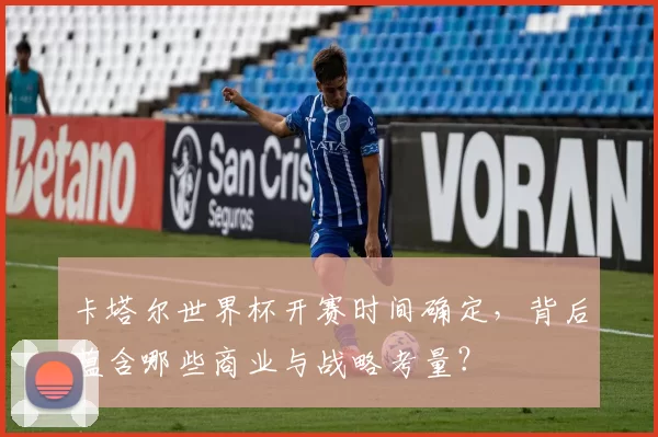 卡塔尔世界杯开赛时间确定,背后蕴含哪些商业与战略考量?