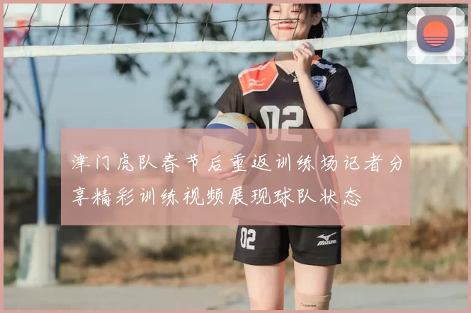 津门虎队春节后重返训练场记者分享精彩训练视频展现球队状态