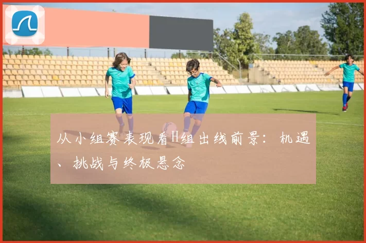 从小组赛表现看H组出线前景:机遇、挑战与终极悬念