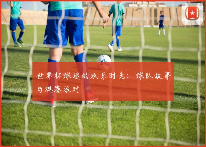 世界杯球迷的欢乐时光:球队故事与观赛派对