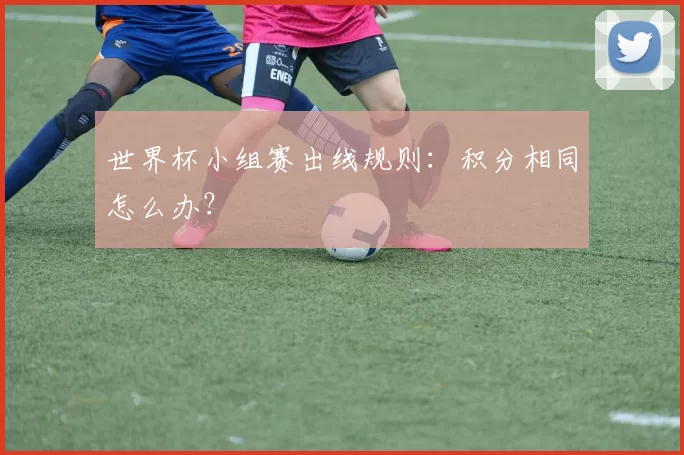 世界杯小组赛出线规则:积分相同怎么办?