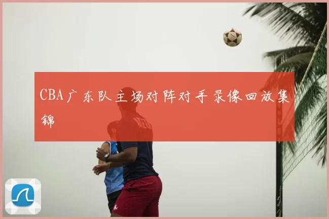 CBA广东队主场对阵对手录像回放集锦