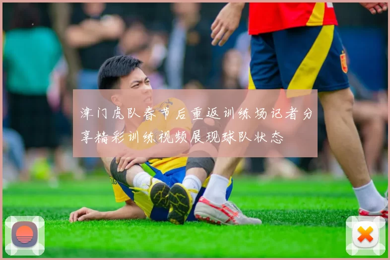 津门虎队春节后重返训练场记者分享精彩训练视频展现球队状态