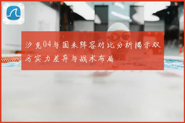 沙克04与国米阵容对比分析揭示双方实力差异与战术布局