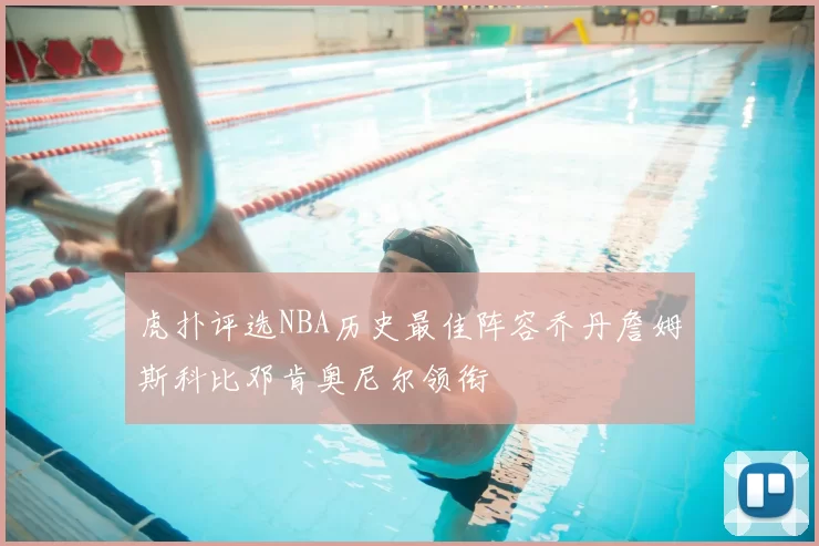 虎扑评选NBA历史最佳阵容乔丹詹姆斯科比邓肯奥尼尔领衔