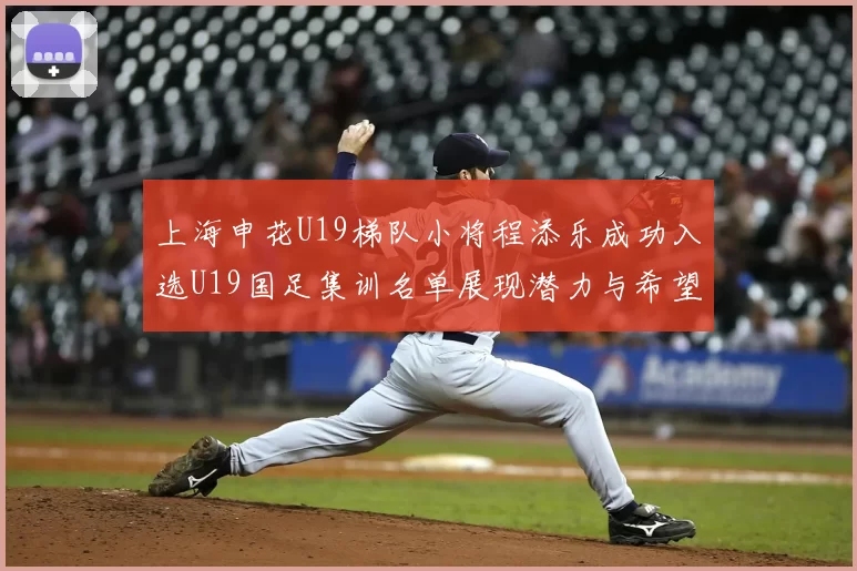 上海申花U19梯队小将程添乐成功入选U19国足集训名单展现潜力与希望