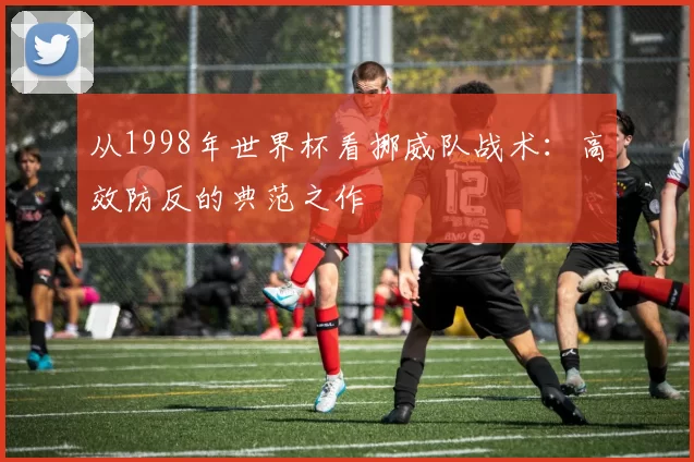 从1998年世界杯看挪威队战术:高效防反的典范之作