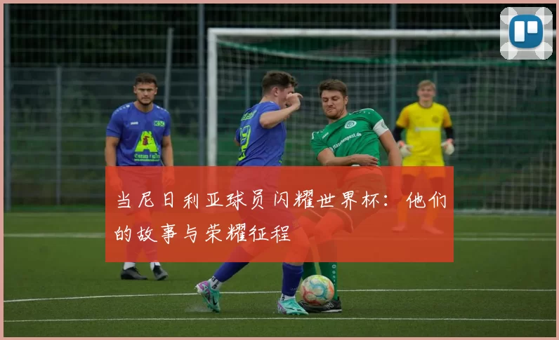 当尼日利亚球员闪耀世界杯：他们的故事与荣耀征程