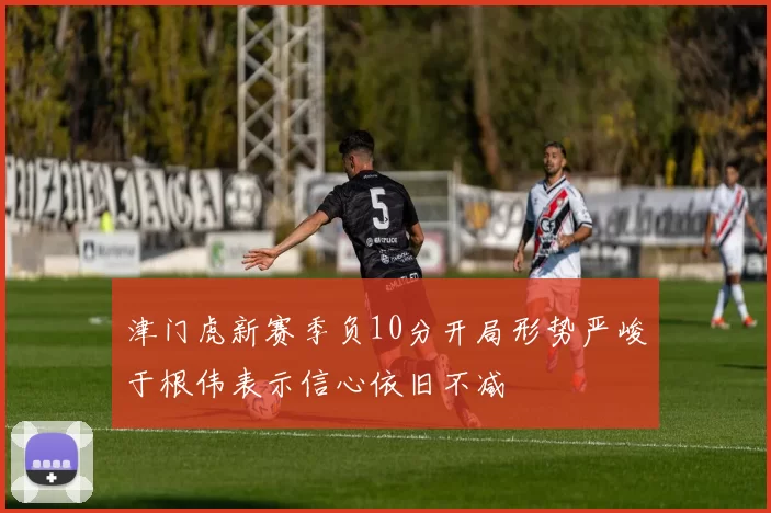 津门虎新赛季负10分开局形势严峻于根伟表示信心依旧不减