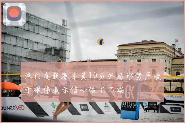 津门虎新赛季负10分开局形势严峻于根伟表示信心依旧不减