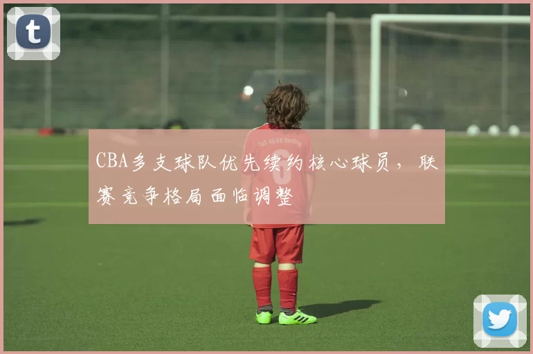 CBA多支球队优先续约核心球员，联赛竞争格局面临调整