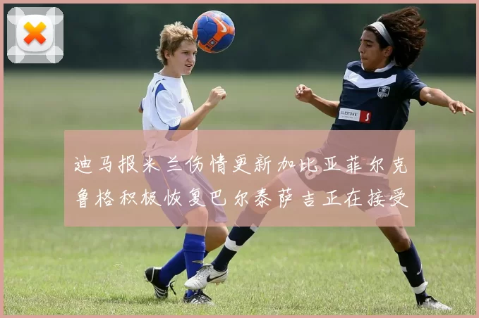 迪马报米兰伤情更新加比亚菲尔克鲁格积极恢复巴尔泰萨吉正在接受评估