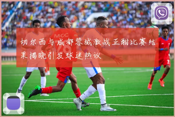 切尔西与成都蓉城激战正酣比赛结果揭晓引发球迷热议