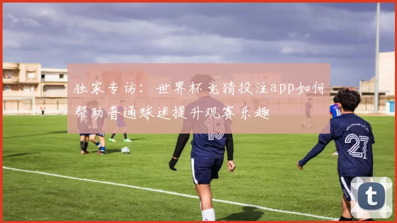 独家专访:世界杯竞猜投注app如何帮助普通球迷提升观赛乐趣