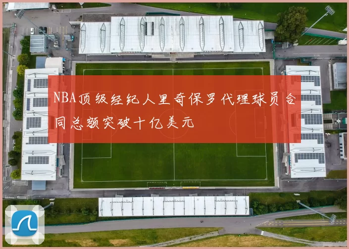 NBA顶级经纪人里奇保罗代理球员合同总额突破十亿美元