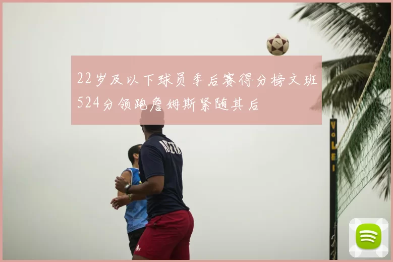 22岁及以下球员季后赛得分榜文班524分领跑詹姆斯紧随其后