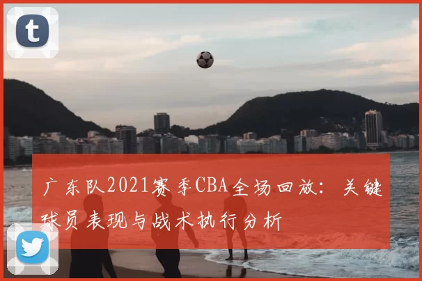 广东队2021赛季CBA全场回放:关键球员表现与战术执行分析