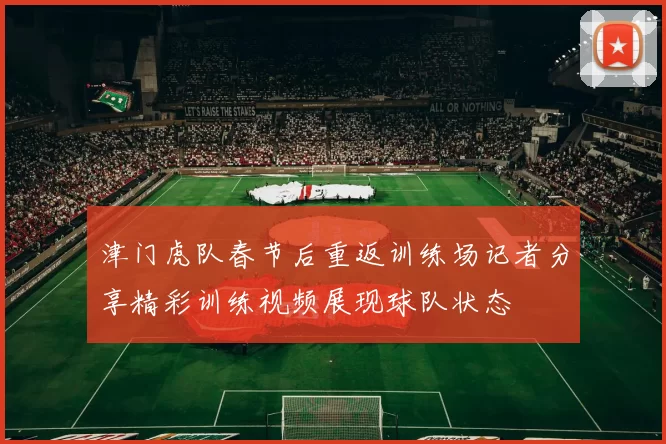 津门虎队春节后重返训练场记者分享精彩训练视频展现球队状态
