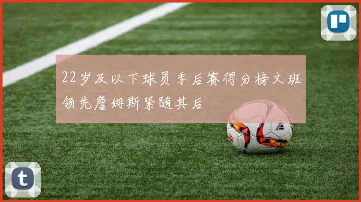 22岁及以下球员季后赛得分榜文班领先詹姆斯紧随其后