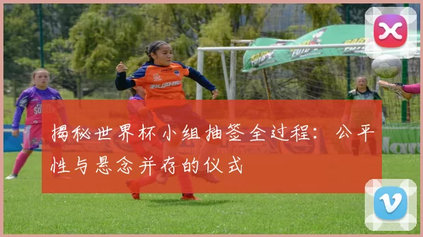 揭秘世界杯小组抽签全过程：公平性与悬念并存的仪式