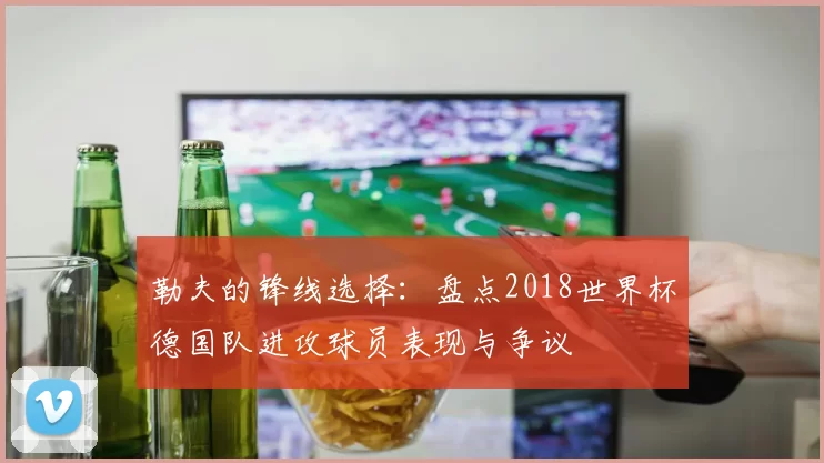 勒夫的锋线选择：盘点2018世界杯德国队进攻球员表现与争议