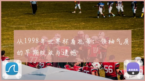 从1998年世界杯看孔蒂:领袖气质的早期绽放与遗憾