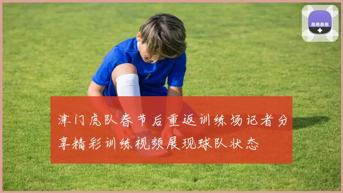 津门虎队春节后重返训练场记者分享精彩训练视频展现球队状态