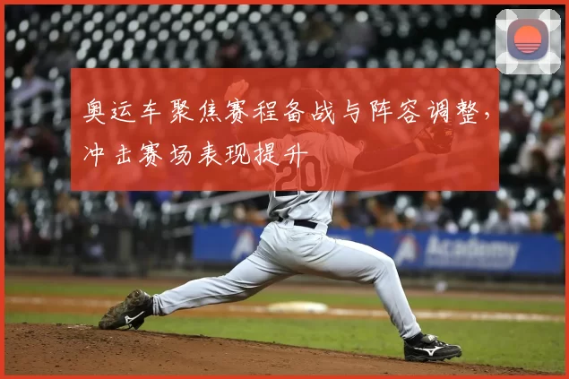 奥运车聚焦赛程备战与阵容调整，冲击赛场表现提升