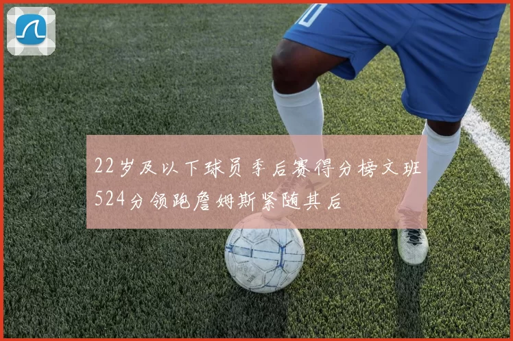 22岁及以下球员季后赛得分榜文班524分领跑詹姆斯紧随其后