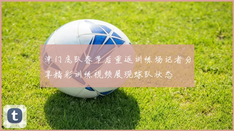 津门虎队春节后重返训练场记者分享精彩训练视频展现球队状态