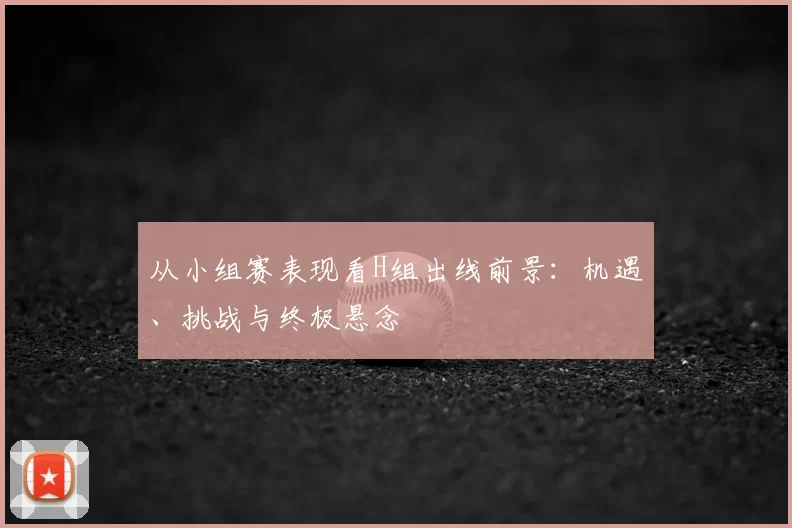 从小组赛表现看H组出线前景：机遇、挑战与终极悬念