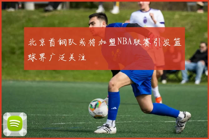 北京首钢队或将加盟NBA联赛引发篮球界广泛关注