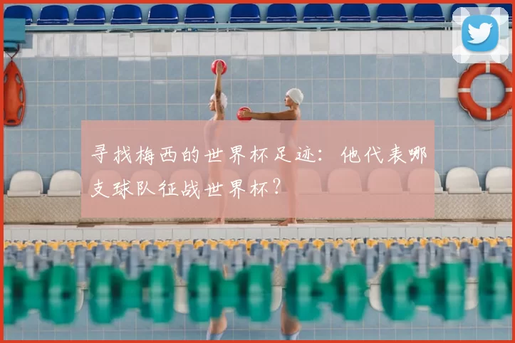 寻找梅西的世界杯足迹：他代表哪支球队征战世界杯？