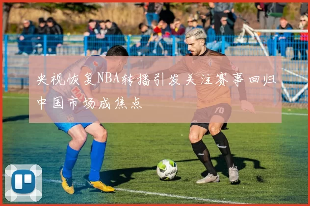 央视恢复NBA转播引发关注赛事回归中国市场成焦点