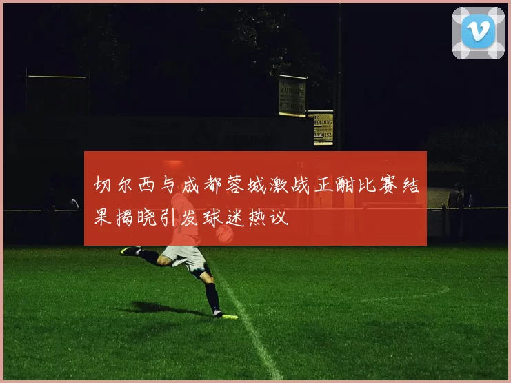 切尔西与成都蓉城激战正酣比赛结果揭晓引发球迷热议