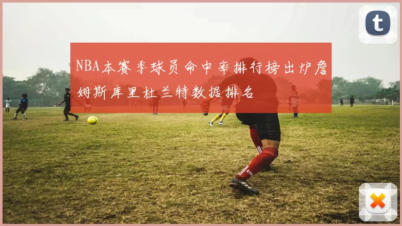 NBA本赛季球员命中率排行榜出炉詹姆斯库里杜兰特数据排名