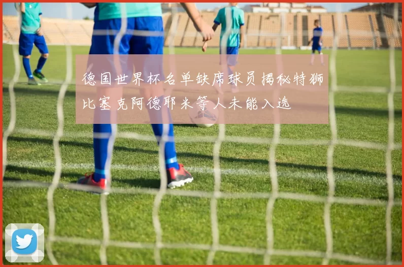 德国世界杯名单缺席球员揭秘特狮比塞克阿德耶米等人未能入选