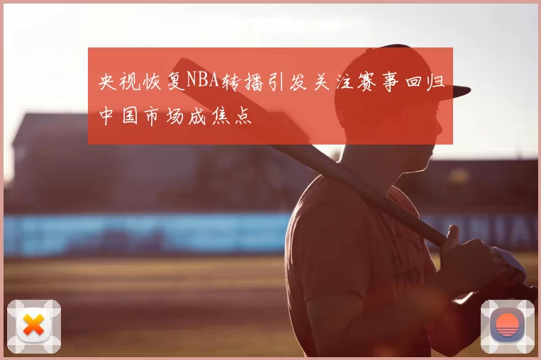 央视恢复NBA转播引发关注赛事回归中国市场成焦点