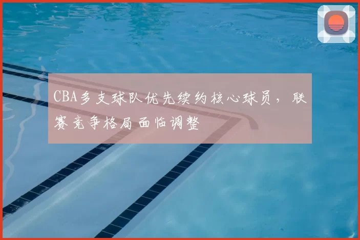 CBA多支球队优先续约核心球员，联赛竞争格局面临调整