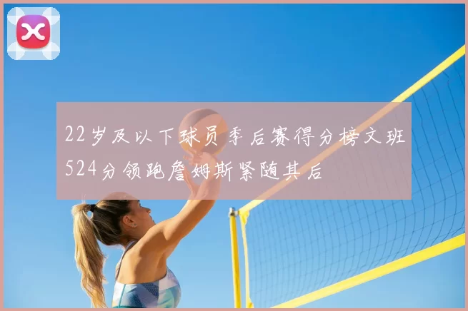 22岁及以下球员季后赛得分榜文班524分领跑詹姆斯紧随其后
