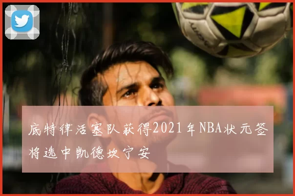 底特律活塞队获得2021年NBA状元签将选中凯德坎宁安